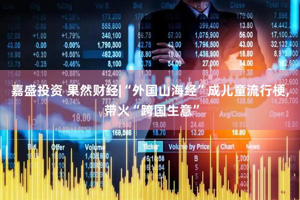 嘉盛投资 果然财经|“外国山海经”成儿童流行梗, 带火“跨国生意”