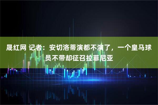 晟红网 记者：安切洛蒂演都不演了，一个皇马球员不带却征召拉菲尼亚