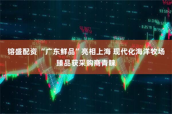 镕盛配资 “广东鲜品”亮相上海 现代化海洋牧场臻品获采购商青睐