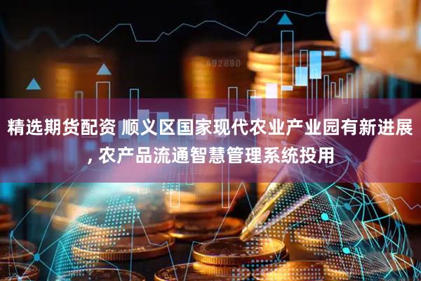 精选期货配资 顺义区国家现代农业产业园有新进展, 农产品流通智慧管理系统投用