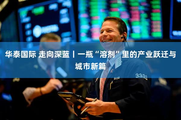 华泰国际 走向深蓝丨一瓶“溶剂”里的产业跃迁与城市新篇