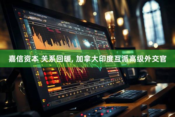 嘉信资本 关系回暖, 加拿大印度互派高级外交官