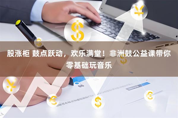 股涨柜 鼓点跃动,欢乐满堂!非洲鼓公益课带你零基础玩音乐