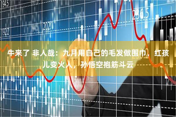 牛来了 非人哉：九月用自己的毛发做围巾，红孩儿变火人，孙悟空抱筋斗云