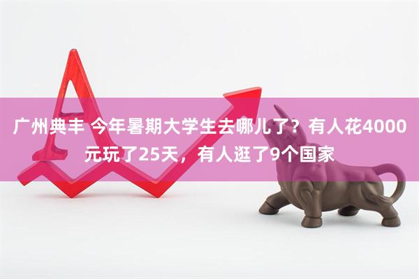 广州典丰 今年暑期大学生去哪儿了？有人花4000元玩了25天，有人逛了9个国家