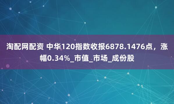 淘配网配资 中华120指数收报6878.1476点，涨幅0.34%_市值_市场_成份股