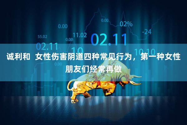 诚利和  女性伤害阴道四种常见行为，第一种女性朋友们经常再做