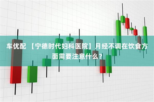 车优配 【宁德时代妇科医院】月经不调在饮食方面需要注意什么？