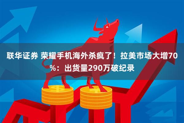 联华证券 荣耀手机海外杀疯了！拉美市场大增70%：出货量290万破纪录
