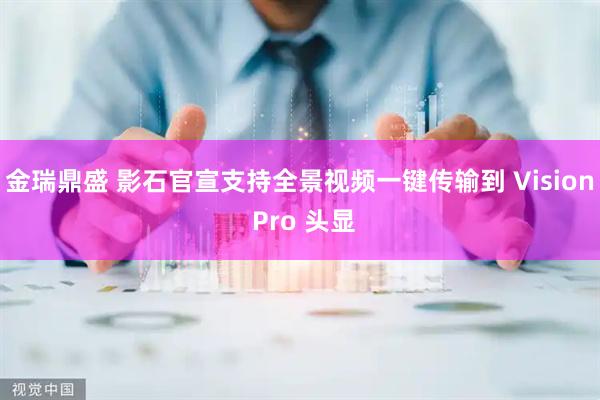 金瑞鼎盛 影石官宣支持全景视频一键传输到 Vision Pro 头显