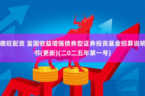 德旺配资 富国收益增强债券型证券投资基金招募说明书(更新)(二0二五年第一号)