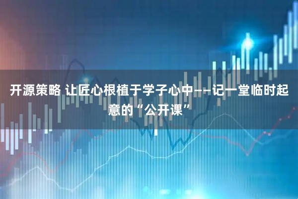 开源策略 让匠心根植于学子心中——记一堂临时起意的“公开课”