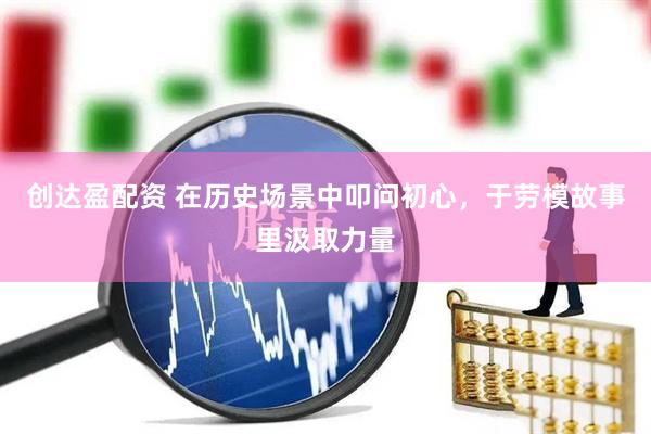 创达盈配资 在历史场景中叩问初心，于劳模故事里汲取力量